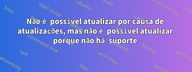 Não é possível atualizar por causa de atualizações, mas não é possível atualizar porque não há suporte