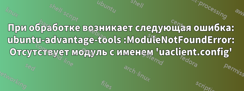 При обработке возникает следующая ошибка: ubuntu-advantage-tools :ModuleNotFoundError: Отсутствует модуль с именем 'uaclient.config'