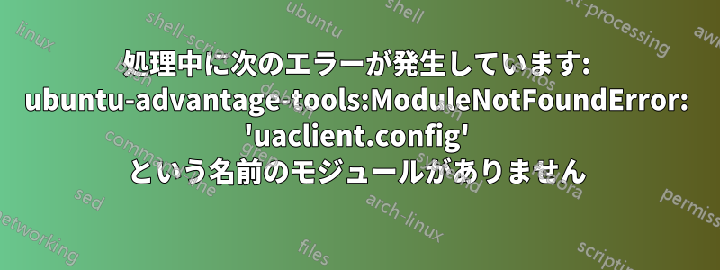 処理中に次のエラーが発生しています: ubuntu-advantage-tools:ModuleNotFoundError: 'uaclient.config' という名前のモジュールがありません