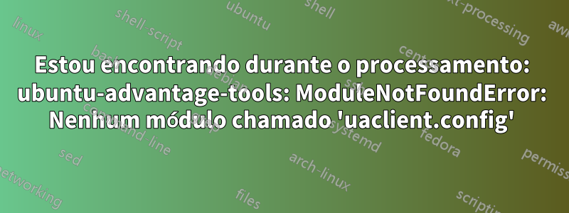 Estou encontrando durante o processamento: ubuntu-advantage-tools: ModuleNotFoundError: Nenhum módulo chamado 'uaclient.config'