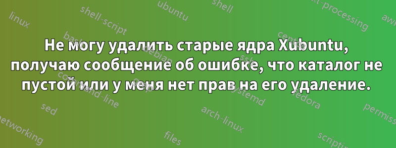 Не могу удалить старые ядра Xubuntu, получаю сообщение об ошибке, что каталог не пустой или у меня нет прав на его удаление.