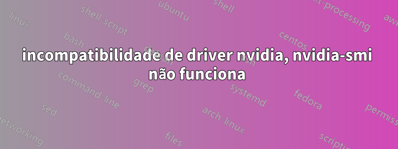 incompatibilidade de driver nvidia, nvidia-smi não funciona