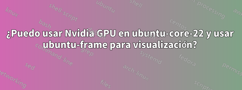 ¿Puedo usar Nvidia GPU en ubuntu-core-22 y usar ubuntu-frame para visualización?