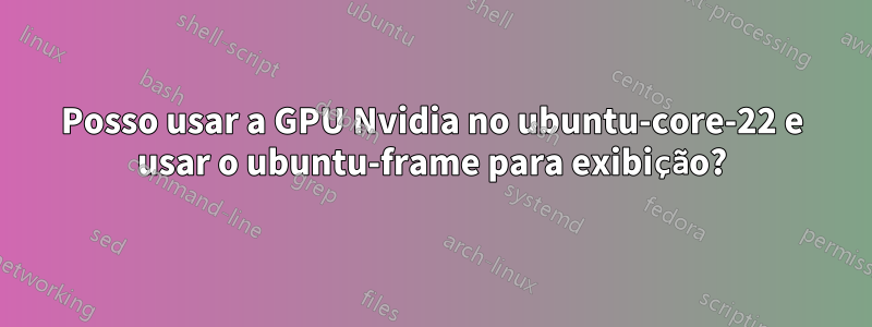 Posso usar a GPU Nvidia no ubuntu-core-22 e usar o ubuntu-frame para exibição?