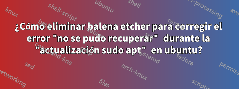 ¿Cómo eliminar balena etcher para corregir el error "no se pudo recuperar" durante la "actualización sudo apt" en ubuntu?