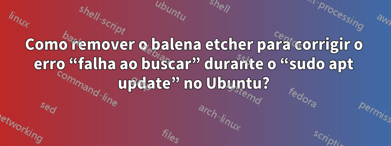 Como remover o balena etcher para corrigir o erro “falha ao buscar” durante o “sudo apt update” no Ubuntu?