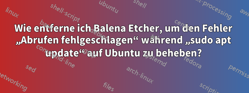 Wie entferne ich Balena Etcher, um den Fehler „Abrufen fehlgeschlagen“ während „sudo apt update“ auf Ubuntu zu beheben?