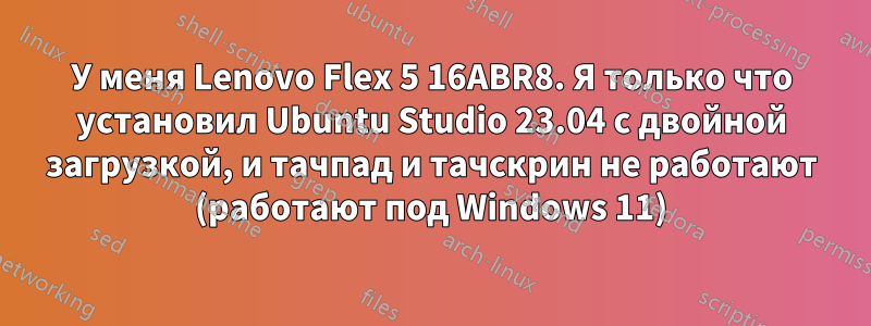 У меня Lenovo Flex 5 16ABR8. Я только что установил Ubuntu Studio 23.04 с двойной загрузкой, и тачпад и тачскрин не работают (работают под Windows 11)