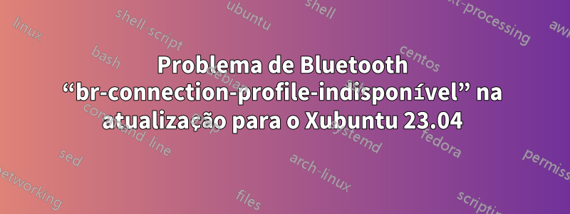 Problema de Bluetooth “br-connection-profile-indisponível” na atualização para o Xubuntu 23.04