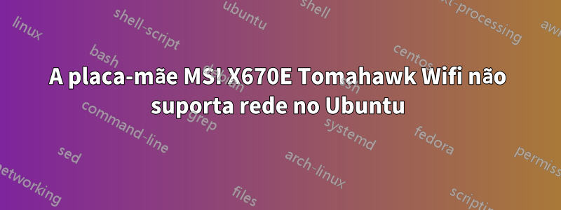 A placa-mãe MSI X670E Tomahawk Wifi não suporta rede no Ubuntu