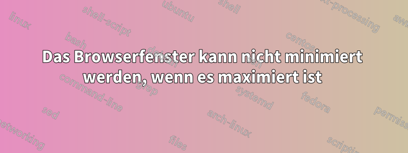 Das Browserfenster kann nicht minimiert werden, wenn es maximiert ist