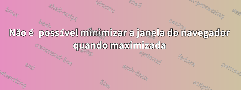 Não é possível minimizar a janela do navegador quando maximizada