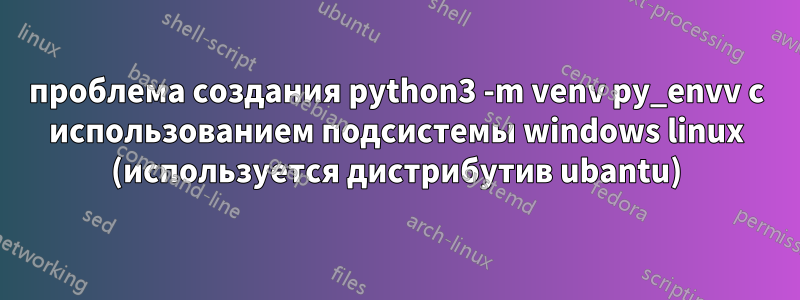 проблема создания python3 -m venv py_envv с использованием подсистемы windows linux (используется дистрибутив ubantu)