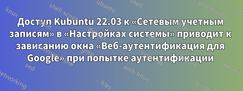 Доступ Kubuntu 22.03 к «Сетевым учетным записям» в «Настройках системы» приводит к зависанию окна «Веб-аутентификация для Google» при попытке аутентификации