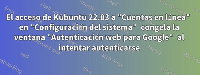 El acceso de Kubuntu 22.03 a "Cuentas en línea" en "Configuración del sistema" congela la ventana "Autenticación web para Google" al intentar autenticarse