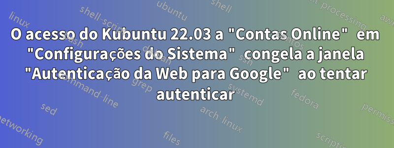 O acesso do Kubuntu 22.03 a "Contas Online" em "Configurações do Sistema" congela a janela "Autenticação da Web para Google" ao tentar autenticar