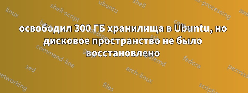 освободил 300 ГБ хранилища в Ubuntu, но дисковое пространство не было восстановлено