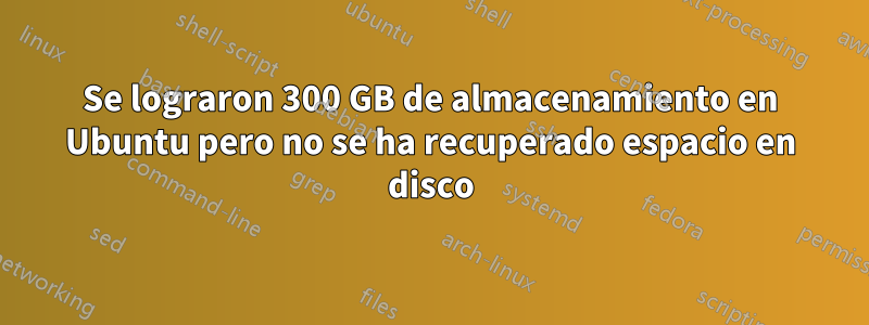 Se lograron 300 GB de almacenamiento en Ubuntu pero no se ha recuperado espacio en disco