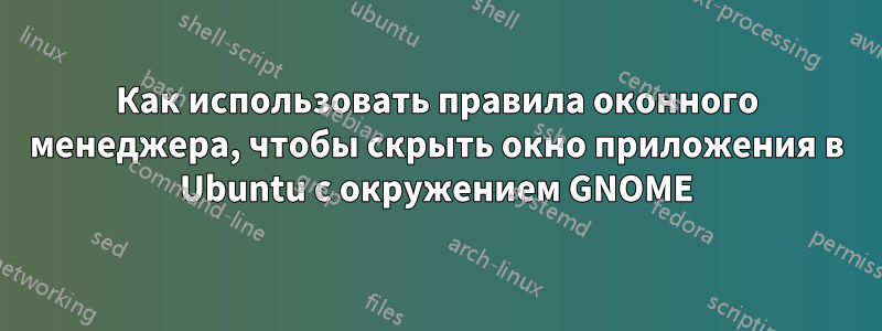 Как использовать правила оконного менеджера, чтобы скрыть окно приложения в Ubuntu с окружением GNOME