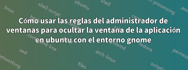 Cómo usar las reglas del administrador de ventanas para ocultar la ventana de la aplicación en ubuntu con el entorno gnome