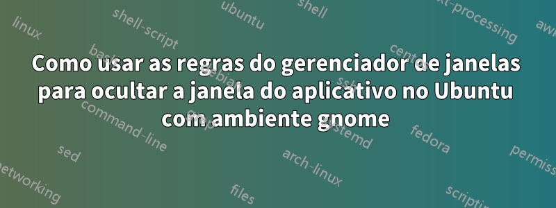 Como usar as regras do gerenciador de janelas para ocultar a janela do aplicativo no Ubuntu com ambiente gnome