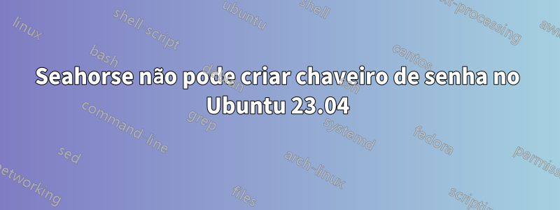 Seahorse não pode criar chaveiro de senha no Ubuntu 23.04