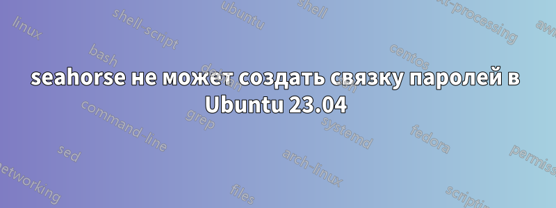 seahorse не может создать связку паролей в Ubuntu 23.04