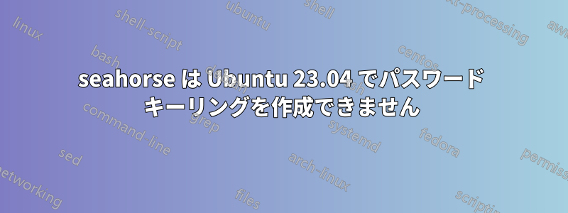 seahorse は Ubuntu 23.04 でパスワード キーリングを作成できません