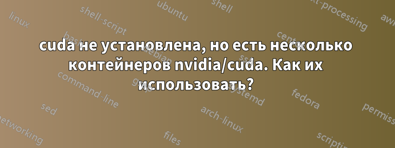 cuda не установлена, но есть несколько контейнеров nvidia/cuda. ​​Как их использовать?