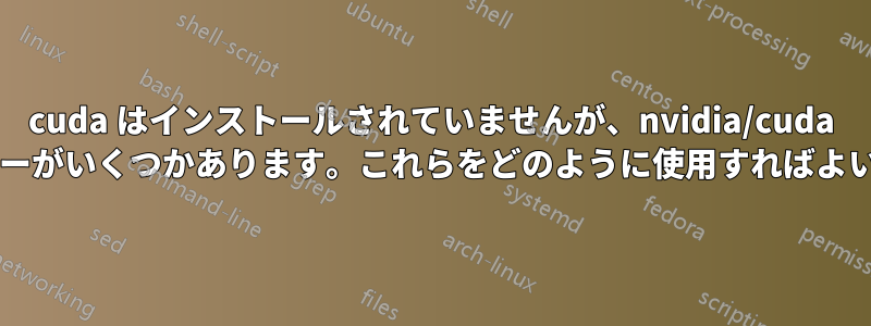 cuda はインストールされていませんが、nvidia/cuda コンテナーがいくつかあります。これらをどのように使用すればよいですか?