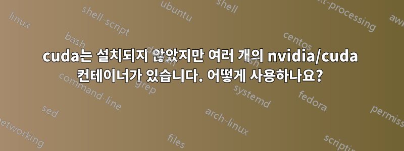 cuda는 설치되지 않았지만 여러 개의 nvidia/cuda 컨테이너가 있습니다. 어떻게 사용하나요?