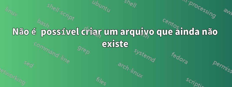 Não é possível criar um arquivo que ainda não existe