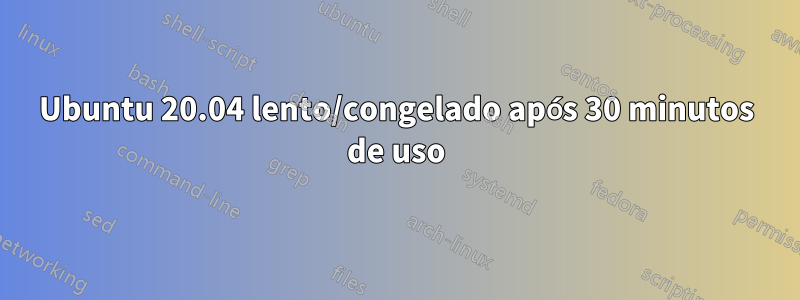 Ubuntu 20.04 lento/congelado após 30 minutos de uso