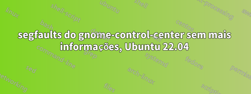 segfaults do gnome-control-center sem mais informações, Ubuntu 22.04