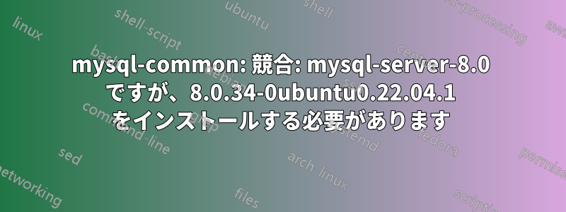 mysql-common: 競合: mysql-server-8.0 ですが、8.0.34-0ubuntu0.22.04.1 をインストールする必要があります