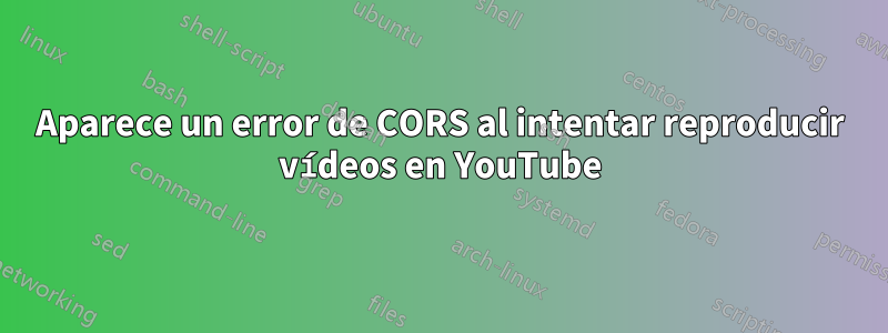 Aparece un error de CORS al intentar reproducir vídeos en YouTube