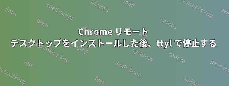 Chrome リモート デスクトップをインストールした後、ttyl で停止する