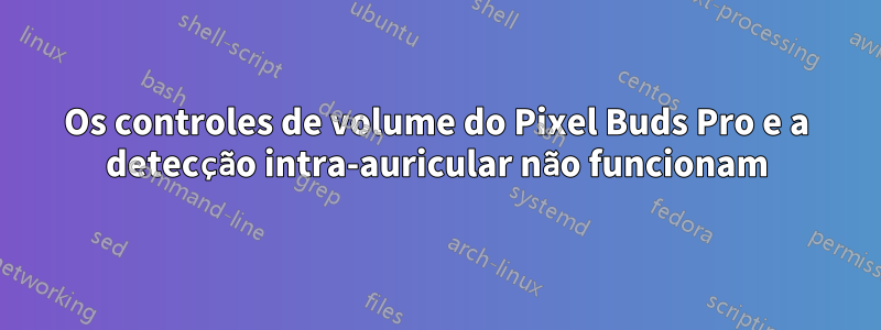 Os controles de volume do Pixel Buds Pro e a detecção intra-auricular não funcionam