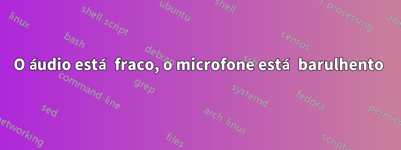 O áudio está fraco, o microfone está barulhento