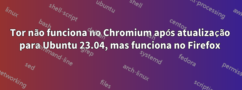 Tor não funciona no Chromium após atualização para Ubuntu 23.04, mas funciona no Firefox