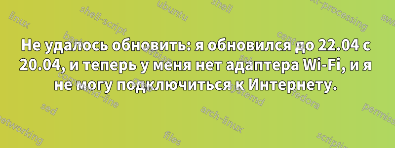Не удалось обновить: я обновился до 22.04 с 20.04, и теперь у меня нет адаптера Wi-Fi, и я не могу подключиться к Интернету.
