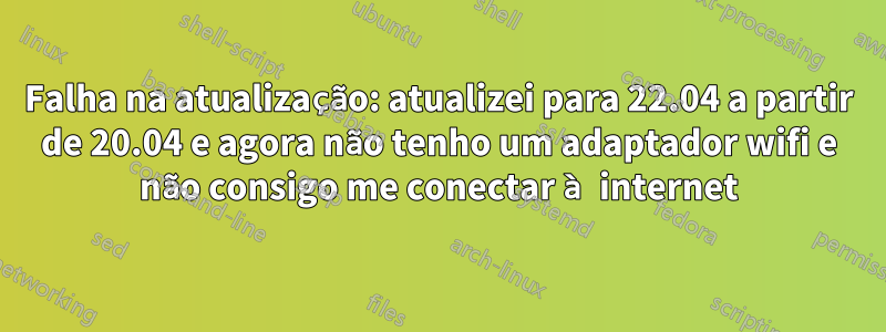 Falha na atualização: atualizei para 22.04 a partir de 20.04 e agora não tenho um adaptador wifi e não consigo me conectar à internet