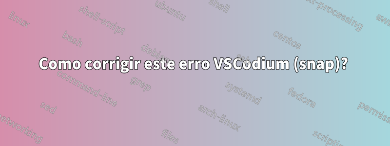 Como corrigir este erro VSCodium (snap)?
