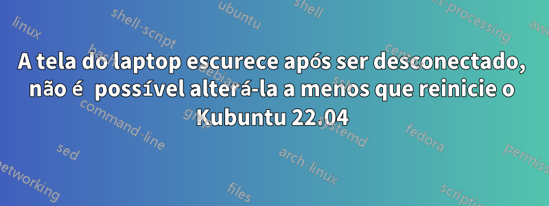 A tela do laptop escurece após ser desconectado, não é possível alterá-la a menos que reinicie o Kubuntu 22.04