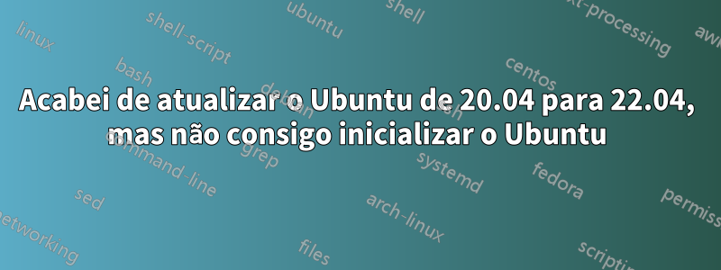 Acabei de atualizar o Ubuntu de 20.04 para 22.04, mas não consigo inicializar o Ubuntu