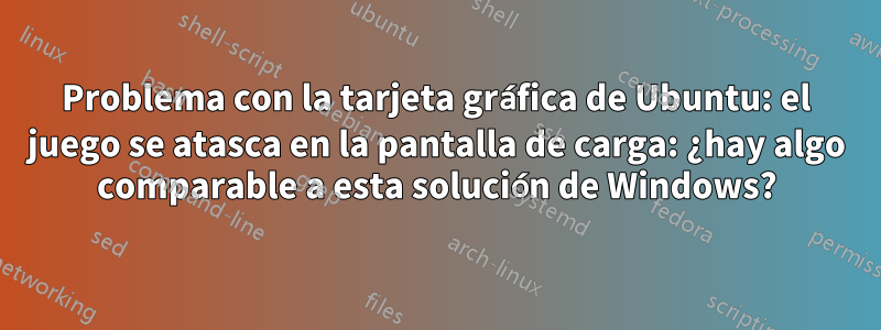 Problema con la tarjeta gráfica de Ubuntu: el juego se atasca en la pantalla de carga: ¿hay algo comparable a esta solución de Windows?