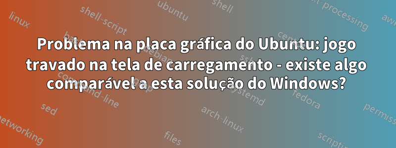Problema na placa gráfica do Ubuntu: jogo travado na tela de carregamento - existe algo comparável a esta solução do Windows?