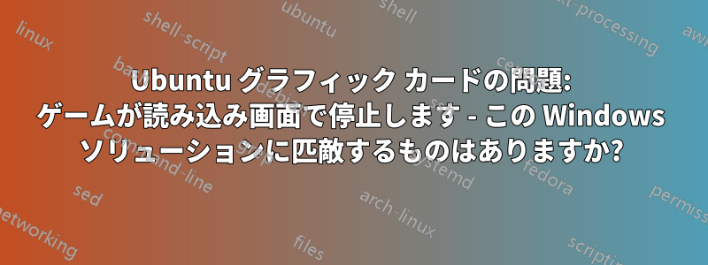 Ubuntu グラフィック カードの問題: ゲームが読み込み画面で停止します - この Windows ソリューションに匹敵するものはありますか?