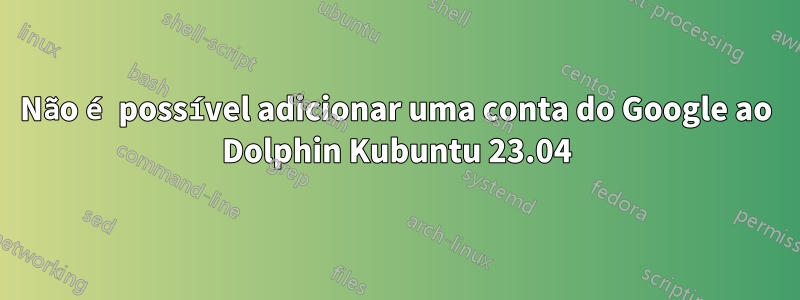 Não é possível adicionar uma conta do Google ao Dolphin Kubuntu 23.04