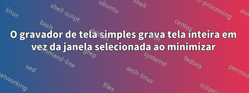 O gravador de tela simples grava tela inteira em vez da janela selecionada ao minimizar